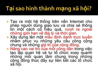    Tạo ra một hệ thống trên nền Internet cho
    phép người dùng giao lưu và chia sẻ thông
    tin một cách có hiệu quả, vượt ra ngoài
    những giới hạn về địa lý và thời gian.
   Xây dựng lên một mẫu định danh trực tuyến
    nhằm phục vụ những yêu cầu công cộng
    chung và những giá trị của cộng đồng.
   Nâng cao vai trò của mỗi công dân trong việc
    tạo lập quan hệ và tự tổ chức xoay quanh
    những mối quan tâm chung trong những
    cộng đồng thúc đẩy sự liên kết các tổ chức
    xã hội.
 