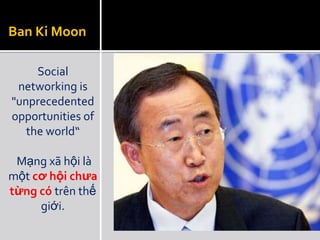 Ban Ki Moon

     Social
 networking is
"unprecedented
opportunities of
   the world“

 Mạng xã hội là
một cơ hội chưa
từng có trên thế
     giới.
 