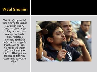 Wael Ghonim

"Tôi là một người trẻ
tuổi, nhưng tôi là một
    người con của Ai
  Cập, Tôi yêu Ai Cập
 .... Đây là cuộc cách
    mạng của thanh
      thiếu niên trên
   Internet, trở thành
cuộc cách mạng của
   thanh niên Ai Cập.
  Và nó đã trở thành
  cuộc cách mạng Ai
 Cập. ... Không ai có
  thể loại bỏ tình yêu
  của chúng tôi với Ai
          Cập. "
 