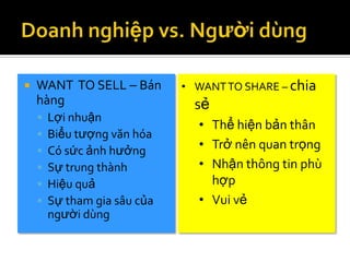    WANT TO SELL – Bán        • WANT TO SHARE – chia
    hàng                        sẻ
       Lợi nhuận
                                • Thể hiện bản thân
       Biểu tượng văn hóa
       Có sức ảnh hưởng        • Trở nên quan trọng
       Sự trung thành          • Nhận thông tin phù
       Hiệu quả                  hợp
       Sự tham gia sâu của     • Vui vẻ
        người dùng
 