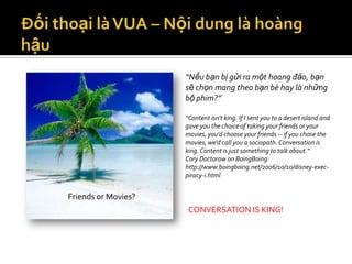 “Nếu bạn bị gửi ra một hoang đảo, bạn
                     sẽ chọn mang theo bạn bè hay là những
                     bộ phim?”

                     “Content isn't king. If I sent you to a desert island and
                     gave you the choice of taking your friends or your
                     movies, you'd choose your friends -- if you chose the
                     movies, we'd call you a sociopath. Conversation is
                     king. Content is just something to talk about.”
                     Cory Doctorow on BoingBoing:
                     http://www.boingboing.net/2006/10/10/disney-exec-
                     piracy-i.html


Friends or Movies?
                      CONVERSATION IS KING!
 