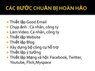    Thiết lập Good Email
   Chụp ảnh : Cá nhân, công ty
   Làm Video: Cá nhân, công ty
   Thiết lập Website
   Thiết lập Blog
   Xây dựng bộ công cụ hỗ trợ
   Thiết lập ý tưởng
   Thiết lập Mạng xã hội: Facebook, Twitter,
    Youtube, Flick,Myspace
 