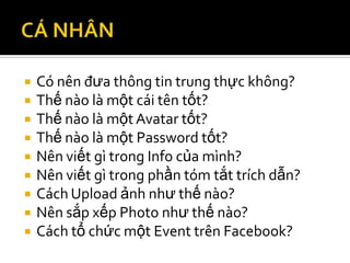    Có nên đưa thông tin trung thực không?
   Thế nào là một cái tên tốt?
   Thế nào là một Avatar tốt?
   Thế nào là một Password tốt?
   Nên viết gì trong Info của mình?
   Nên viết gì trong phần tóm tắt trích dẫn?
   Cách Upload ảnh như thế nào?
   Nên sắp xếp Photo như thế nào?
   Cách tổ chức một Event trên Facebook?
 