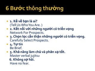    1. Kể về bạn là ai?
    (Tell Us Who You Are. )
   2. Kết nối với những người có triển vọng
    Network For Prospects.
   3. Chọn lọc cẩn thận những người có triển vọng.
    Carefully Select Prospects.
   4. Tự tin
    Be Brief.
   5. Khả năng làm chủ và phản xạ tốt.
    Master verbal jujitsu
    6. Không sợ hãi.
    Have no fear.
 