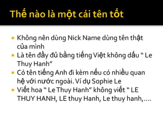    Không nên dùng Nick Name dùng tên thật
    của mình
   Là tên đầy đủ bằng tiếng Việt không dấu “ Le
    Thuy Hanh”
   Có tên tiếng Anh đi kèm nếu có nhiều quan
    hệ với nước ngoài. Ví dụ Sophie Le
   Viết hoa “ Le Thuy Hanh” không viết “ LE
    THUY HANH, LE thuy Hanh, Le thuy hanh,….
 
