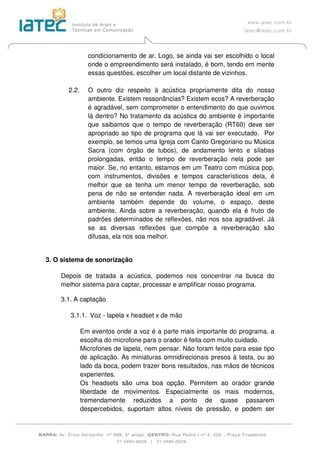 condicionamento de ar. Logo, se ainda vai ser escolhido o local
onde o empreendimento será instalado, é bom, tendo em mente
essas questões, escolher um local distante de vizinhos.
2.2. O outro diz respeito à acústica propriamente dita do nosso
ambiente. Existem ressonâncias? Existem ecos? A reverberação
é agradável, sem comprometer o entendimento do que ouvimos
lá dentro? No tratamento da acústica do ambiente é importante
que saibamos que o tempo de reverberação (RT60) deve ser
apropriado ao tipo de programa que lá vai ser executado. Por
exemplo, se temos uma Igreja com Canto Gregoriano ou Música
Sacra (com órgão de tubos), de andamento lento e sílabas
prolongadas, então o tempo de reverberação nela pode ser
maior. Se, no entanto, estamos em um Teatro com música pop,
com instrumentos, divisões e tempos característicos dela, é
melhor que se tenha um menor tempo de reverberação, sob
pena de não se entender nada. A reverberação ideal em um
ambiente também depende do volume, o espaço, deste
ambiente. Ainda sobre a reverberação, quando ela é fruto de
padrões determinados de reflexões, não nos soa agradável. Já
se as diversas reflexões que compõe a reverberação são
difusas, ela nos soa melhor.
3. O sistema de sonorização
Depois de tratada a acústica, podemos nos concentrar na busca do
melhor sistema para captar, processar e amplificar nosso programa.
3.1. A captação
3.1.1. Voz - lapela x headset x de mão
Em eventos onde a voz é a parte mais importante do programa, a
escolha do microfone para o orador é feita com muito cuidado.
Microfones de lapela, nem pensar. Não foram feitos para esse tipo
de aplicação. As miniaturas omnidirecionais presos à testa, ou ao
lado da boca, podem trazer bons resultados, nas mãos de técnicos
experientes.
Os headsets são uma boa opção. Permitem ao orador grande
liberdade de movimentos. Especialmente os mais modernos,
tremendamente reduzidos a ponto de quase passarem
despercebidos, suportam altos níveis de pressão, e podem ser
 