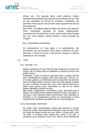 efeitos, etc... Em algumas delas ainda podemos insertar
equipamentos analógicos que fazemos muita questão de usar. Mas
as mais completas, em termos de controles e facilidades, nos
permitem utilizar plug-ins que simulam esses equipamentos de que
tanto gostamos.
Além disso, nas digitais podemos dispor de vários outros atrativos
como: automação, gravação de canais independentes,
armazenamento de memórias e cenas, entre outras várias funções
que, tem como objetivo, sempre facilitar o nosso processo de
mixagem.
3.2.2. Controladores de dinâmica
Os compressores, os noise gates e os equalizadores, são
ferramentas que nos permitem atuar sobre a dinâmica do sinal,
alterando a mesma de forma a nos permitir conseguir a estética
desejada em uma mixagem.
3.3. O PA
3.2.1. No chão x “fly”
Desde a década de 70 que PAs têm sido suspensos em shows de
música. De um tempo para cá suspender as caixas se tornou uma
prática comum.
Suspender a caixa e incliná-la apontando para a plateia permite
que a distribuição de pressão sobre esta seja mais uniforme, ou,
em outras palavras, as diferenças entre as pressões nos diversos
locais da plateia sejam menores. Deixa de existir aquela situação
em que o primeiro ouvinte sofre com muito volume para que o
último ouça alguma coisa, encontrada no caso de as caixas
estarem apoiadas, próximo ao chão.
Além disso, suspendendo e inclinando a caixa, apontando para a
plateia, sua energia será irradiada diretamente para cima desta, e
não para o teto, deixando assim de promover mais reflexões no
ambiente, e, em consequência, excitar sua reverberação e outras
características acústicas que podem não ser muito desejáveis.
3.2.2. Concentrado x distribuído
Em locais muito reverberantes, quanto mais próximo o ouvinte
estiver do orador mais facilmente entenderá o que ele fala. Perto
do orador ele estará ouvindo seu som “direto”, e longe dele o som
“da sala”. A fronteira entre esses sons, direto e da sala, é
conhecida como “distância crítica”, DC. Quanto mais reverberante
 