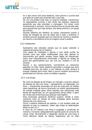 for a sala menor será essa distância, mais próximo o ouvinte terá
que estar do orador para entender bem o que fala.
Se, em uma plateia onde haja um sistema instalado, mantivermos
os espectadores ouvindo o som direto dos falantes, estaremos
garantindo que eles entendam a mensagem. Em locais muito
reverberantes é, portanto, comum distribuirmos as caixas pela sala,
para garantirmos que haja sempre uma delas próxima a um grupo
de ouvintes.
Quando optamos por distribuir as caixas, precisamos acertar o
tempo de chegada do som de todas elas a todo o ambiente. E
também procurar posições para as mesmas de maneira a respeitar
ao máximo a coincidência entre as imagens visual e auditiva.
3.2.3. Subwoofers
Subwoofers são utilizados sempre que se quiser estender a
resposta de graves de um sistema.
Uma opção de instalação é ligá-los a uma saída auxiliar da
console, para que sejam endereçados para eles apenas os
instrumentos que geram energia nessa região de frequências.
Outra mais frequentemente encontrada, é ligá-los às saídas de
grave dos gerenciadores que, por sua vez, recebem o L/R da
console.
Quanto a seu posicionamento, normalmente os colocamos
apoiados no chão. Assim podemos aproveitar a energia que seria
irradiada para trás, por baixo, e, por reflexão no chão, somá-la à
energia irradiada para frente. Mas é comum também encontrá-los
pendurados em colunas, como os médios e agudos.
3.2.4. Line Arrays
No início da década de 90 chegou ao mercado o primeiro sistema
de falantes do tipo Line Array – agrupamento, ou disposição, em
linha – incorporando tecnologia em guia de onda para as médias
altas frequências, de forma a promover um melhor aproveitamento
da energia irradiada pelos vários falantes, que reproduzem esta
banda de frequências, em um agrupamento (array) deles. A partir
daí muitas são as técnicas para alcançar este objetivo.
Esta construção apresenta eficiência superior, devido à maior
coerência entre as frentes de onda irradiadas pelos diversos
falantes de uma mesma via.
Como o sistema tradicional de falantes, o Line também pode ser
apoiado no piso ou suspenso. Valem aqui todas as observações
feitas no item 3.2.1.
A caixa de um sistema Line Array é projetada e construída de
maneira a funcionar adequadamente quando parte do conjunto de
caixas irmãs. Normalmente a dispersão vertical de uma caixa é
muito diferente desde as baixas frequências até as altas
 