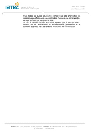 Para todas as outras atividades profissionais são chamados os
respectivos profissionais especializados. Portanto, na sonorização,
deveria se fazer da mesma maneira.
Já não é tão difícil assim encontrar alguém que já seja do meio.
Investir no seu treinamento e aprimoramento profissional é o
caminho acertado para se ter bons resultados na sonorização.
 