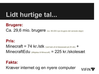 Lidt hurtige tal...
Brugere:
Ca. 29,6 mio. brugere (ca. 86.000 nye brugere det seneste døgn)

Pris:
Minecraft = 74 kr./stk (ved køb af et klassesæt på 25 stk). +
MinecraftEdu (tilføjelse til Minecraft) = 225 kr./skolesæt

Fakta:
Kræver internet og en nyere computer
 