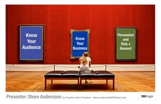 Know 
                                                                  Persuasion
                                                         Know 
                              and
                   Your                                   Your
                             Risk v
                 Audience
                              Business
                          Reward




 h"p://www.ﬂickr.com/photos/11266609@N00/2872069583/ 



Presenter: Steen Andersson Co-Founder & Vice President              (steen.andersson@5thﬁnger.com)
     5thﬁnger
 