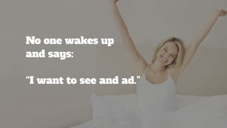 No one wakes up 
and says: 
“I want to see and ad.”
 