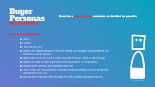 Buyer 
Personas
key questions
Describe a stereotypical customer as detailed as possible
•Name
•Gender
•How old are they
•What is the highest degree or level of school your persona has completed (for
example a college degree)
•What industry do they work in (for example, ﬁnance, retail, or advertising)
•What is the size of their organisation (for example 1-10 employees)
•What is their job title? (for example sales rep)
•How is their job measured? (for example leads generated, revenue generated,
team productivity, etc.
•Who do they report to? (for example the CEO, middle management, etc.)
Facts & Demographics
icon by Paulo Sá Ferreira
 