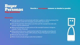 Behaviours
•How do they prefer to communicate with their suppliers or other businesses? (for
example phone, email, text messaging, social media, face-to-face)
•How do they get their information to do their job? (for example they take only
courses, or go to conferences)
•What social networks are they active on? (for example Facebook, Instagram,
LinkedIn, Twitter, Pinterest)
•What tools do they use or need to do their jobs? (for example accounting and
bookkeeping software, Email, CRM software, Project Management software)
•What books does they read?
•What's he/she already doing to solve their problems?
Buyer 
Personas
key questions
Describe a stereotypical customer as detailed as possible
icon by Paulo Sá Ferreira
 