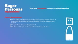 icon by Paulo Sá Ferreira
Places & Key Influencers
•Where (online and ofﬂine) can you ﬁnd him/her? Forums? Comment sections of
which blogs? Social networks? Meetups? LinkedIn, Facebook, Google Groups?
Reddit?
•Who does he/she trust as a thought leader?
•Who knows a lot of your customers and can introduce you to them?
Buyer 
Personas
key questions
Describe a stereotypical customer as detailed as possible
 