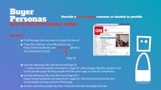 icon by Paulo Sá Ferreira
Facebook
•Find the page that you want to target the fans of
•“Copy link address” of proﬁle picture, e.g. >  
https://www.facebook.com/5550296508/photos/
10154246192721509
Buyer 
Personas
how to find information online
Describe a stereotypical customer as detailed as possible
Page ID
•Use the following URL with the found Page ID  
>> https://www.facebook.com/search/<page ID>/likers/pages-liked?hc_location=uﬁ 
to ﬁnd people pages liked by people who like your page, or that of a competitor
•Use the following URL with the found Page ID>> 
https://www.facebook.com/search/str/<page ID>/stories-keyword/stories-live 
to see people sharing content of that page
•articles shared by people who like / Favorite interests of people who like
 