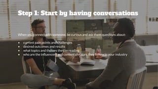 Step 1: Start by having conversations
When you connect with someone, be curious and ask them questions about:
• current pain points and challenges
• desired outcomes and results
• what topics and themes they’re reading
• who are the inﬂuencers and content creators they follow in your industry
 