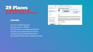 29 Places
to identify and talk
with your buyer persona
LinkedIn
#1 Join LinkedIn groups
#2 Use search + InMail
#3 Check your existing connections
#4 Ask your connections for intros
#5 Post to the LinkedIn Newsfeed
#6 LinkedIn Pulse (aka LinkedIn articles)
 