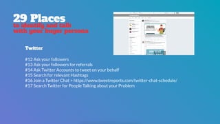 29 Places
to identify and talk
with your buyer persona
Twitter
#12 Ask your followers
#13 Ask your followers for referrals
#14 Ask Twitter Accounts to tweet on your behalf
#15 Search for relevant Hashtags
#16 Join a Twitter Chat > https://www.tweetreports.com/twitter-chat-schedule/
#17 Search Twitter for People Talking about your Problem
 