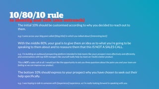 10/80/10 rule
to identify and talk (aka outreach)
The initial 10% should be customised according to why you decided to reach out to
them.  
 
e.g.:I came across your blog post called {{blog.title}} in which you talked about {{interesting.fact}}
With the middle 80%, your goal is to give them an idea as to what you’re going to be
speaking to them about and to reassure them that this IS NOT A SALES CALL.  
 
e.g.: I’m building an outbound prospecting platform intended to help teams like yours prospect more effectively and efﬁciently,
and conversations with top SDR managers like yourself really help my team an I build a better product.
This is NOT a sales call at all. I would just like the opportunity to ask you three questions about the pains you and your team are
feeling so we can improve our product.
The bottom 10% should express to your prospect why you have chosen to seek out their
help speciﬁcally.
e.g.: I was hoping to talk to someone with {{experience}} experience, so I’m really looking forward to speaking with you.
 