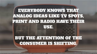 EVERYBODY KNOWS THAT
ANALOG IDEAS LIKE TV SPOTS,
PRINT AND RADIO HAVE THEIR
USE.
BUT THE ATTENTION OF THE
CONSUMER IS SHIFTING.
 