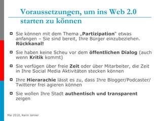 Voraussetzungen, um ins Web 2.0 starten zu können Sie können mit dem Thema „ Partizipation “ etwas anfangen – Sie sind bereit, Ihre Bürger einzubeziehen.  Rückkanal! Sie haben keine Scheu vor dem  öffentlichen Dialog  (auch wenn  Kritik  kommt) Sie verfügen über freie  Zeit  oder über Mitarbeiter, die Zeit in Ihre Social Media Aktivitäten stecken können  Ihre  Hierarachie  lässt es zu, dass Ihre Blogger/Podcaster/Twitterer frei agieren können Sie wollen Ihre Stadt  authentisch und transparent  zeigen 
