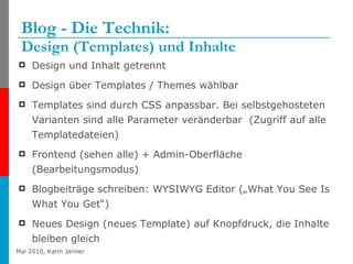 Blog - Die Technik:  Design (Templates) und Inhalte Design und Inhalt getrennt Design über Templates / Themes wählbar  Templates sind durch CSS anpassbar. Bei selbstgehosteten Varianten sind alle Parameter veränderbar  (Zugriff auf alle Templatedateien) Frontend (sehen alle) + Admin-Oberfläche (Bearbeitungsmodus) Blogbeiträge schreiben: WYSIWYG Editor („What You See Is What You Get“) Neues Design (neues Template) auf Knopfdruck, die Inhalte bleiben gleich 