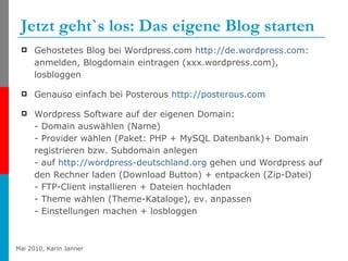 Jetzt geht`s los: Das eigene Blog starten  Gehostetes Blog bei Wordpress.com  http://de.wordpress.com :  anmelden, Blogdomain eintragen (xxx.wordpress.com), losbloggen Genauso einfach bei Posterous  http://posterous.com Wordpress Software auf der eigenen Domain:  - Domain auswählen (Name) - Provider wählen (Paket: PHP + MySQL Datenbank)+ Domain registrieren bzw. Subdomain anlegen - auf  http:// wordpress-deutschland.org  gehen und Wordpress auf den Rechner laden (Download Button) + entpacken (Zip-Datei) - FTP-Client installieren + Dateien hochladen  - Theme wählen (Theme-Kataloge), ev. anpassen - Einstellungen machen + losbloggen 
