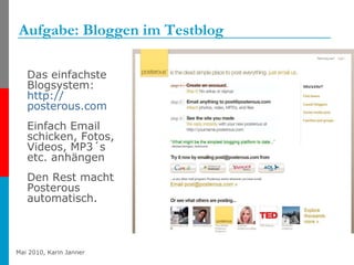 Aufgabe: Bloggen im Testblog Das einfachste Blogsystem:  http:// posterous.com   Einfach Email schicken, Fotos, Videos, MP3´s etc. anhängen Den Rest macht Posterous automatisch. 