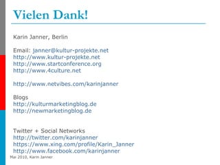 Vielen Dank! Karin Janner, Berlin Email:  [email_address]   http://www.kultur-projekte.net http://www.startconference.org http://www.4culture.net   http:// www.netvibes.com / karinjanner   Blogs http:// kulturmarketingblog.de   http:// newmarketingblog.de Twitter + Social Networks http:// twitter.com / karinjanner   https://www.xing.com/profile/Karin_Janner http://www.facebook.com/karinjanner   