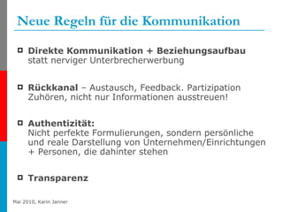 Neue Regeln für die Kommunikation Direkte Kommunikation + Beziehungsaufbau  statt nerviger Unterbrecherwerbung  Rückkanal  – Austausch, Feedback. Partizipation Zuhören, nicht nur Informationen ausstreuen! Authentizität:  Nicht perfekte Formulierungen, sondern persönliche und reale Darstellung von Unternehmen/Einrichtungen + Personen, die dahinter stehen Transparenz 