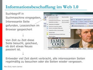 Informationsbeschaffung im Web 1.0 Suchbegriff in Suchmaschine eingegeben, Interessante Seite gefunden, Lesezeichen im Browser gespeichert Von Zeit zu Zeit diese Seite besucht, geschaut, ob dort etwas Neues passiert ist. Entweder viel Zeit damit verbracht, alle interessanten Seiten regelmäßig zu besuchen oder die Seiten wieder vergessen. 