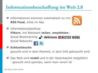 Informationsbeschaffung im Web 2.0 Informationen kommen automatisch zu mir:  RSS Feed , Infos im Abo  Informationsüberfluss Filtern , mit Netzwerk  teilen ,  empfehlen : Social Bookmarking Social Networks Echtzeitsuche gesucht wird in dem Moment, in dem Info gebraucht wird Das Web wird  mobil  und in der Hosentasche mitgeführt - gesucht wird spontan, wenn man vorort ist 