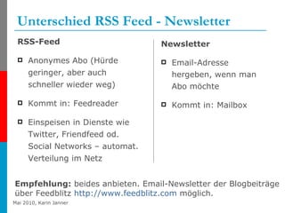 Unterschied RSS Feed - Newsletter RSS-Feed Anonymes Abo (Hürde geringer, aber auch schneller wieder weg) Kommt in: Feedreader Einspeisen in Dienste wie Twitter, Friendfeed od. Social Networks – automat. Verteilung im Netz Newsletter Email-Adresse hergeben, wenn man Abo möchte Kommt in: Mailbox Empfehlung:  beides anbieten. Email-Newsletter der Blogbeiträge  über Feedblitz  http://www.feedblitz.com  möglich. 