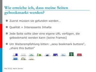 Wie erreiche ich, dass meine Seiten gebookmarkt werden?  Zuerst müssen sie gefunden werden… Qualität + Interessante Inhalte Jede Seite sollte über eine eigene URL verfügen, die gebookmarkt werden kann (keine Frames) Um Weiterempfehlung bitten: „sexy bookmark buttons“, „share this button“ 