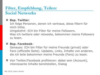 Filter, Empfehlung, Teilen: Social Networks Bsp. Twitter :  Ich folge Personen, denen ich vertraue, diese filtern für mich Infos. Umgekehrt: ICH bin Filter für meine Followers.  Was ich twittere oder retweete, bekommen meine Followers zu lesen. Bsp. Facebook :  Genauso: ICH bin Filter für meine Freunde (privat) oder Fans (offizielle Seite). Updates, Links, Inhalte von anderen, die ich teile bekommen meine Freunde (Fans) zu lesen. Von Twitter/Facebook profitieren: dabei sein (Account), interessante Inhalte bereitstellen, Dialog 