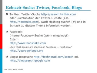 Echtzeit-Suche: Twitter, Facebook, Blogs Twitter: Twitter-Suche  http://search.twitter.com   oder Suchfunktion der Twitter-Dienste (z.B.  http://hootsuite.com ). Nach Hashtag suchen (#) und in Echtzeit zu diesem Thema informiert werden. Facebook: Interne Facebook-Suche (wenn eingeloggt) Extern:  http://www.booshaka.com   „ See what people are sharing on Facebook —  right now .“ http://youropenbook.org Blogs: Blogsuche  http://technorati.com/search  od.  http://blogsearch.google.com   