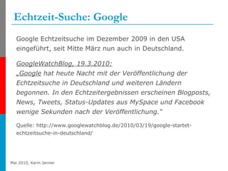 Echtzeit-Suche: Google Google Echtzeitsuche im Dezember 2009 in den USA eingeführt, seit Mitte März nun auch in Deutschland. GoogleWatchBlog, 19.3.2010: „Google  hat heute Nacht mit der Veröffentlichung der Echtzeitsuche in Deutschland und weiteren Ländern begonnen. In den Echtzeitergebnissen erscheinen Blogposts, News, Tweets, Status-Updates aus MySpace und Facebook wenige Sekunden nach der Veröffentlichung.“ Quelle:   http://www.googlewatchblog.de/2010/03/19/google-startet-echtzeitsuche-in-deutschland/ 