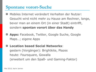 Spontane vorort-Suche Mobiles Internet verändert Verhalten der Nutzer: Gesucht wird nicht mehr zu Hause am Rechner, lange, bevor man an einem Ort (in einer Stadt) eintrifft, sondern  spontan vorort über das Handy Apps:  Facebook, Twitter, Google Suche, Google Maps…; eigene Apps Location based Social Networks : gestern (Vorgänger): Brightkite, Plazes heute: Foursquare, Gowalla (erweitert um den Spaß- und Gaming-Faktor) 