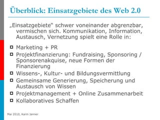 Überblick: Einsatzgebiete des Web 2.0 „ Einsatzgebiete“ schwer voneinander abgrenzbar, vermischen sich. Kommunikation, Information, Austausch, Vernetzung spielt eine Rolle in: Marketing + PR Projektfinanzierung: Fundraising, Sponsoring / Sponsorenakquise, neue Formen der Finanzierung Wissens-, Kultur- und Bildungsvermittlung Gemeinsame Generierung, Speicherung und Austausch von Wissen Projektmanagement + Online Zusammenarbeit Kollaboratives Schaffen 