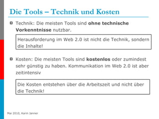 Die Tools – Technik und Kosten Technik: Die meisten Tools sind  ohne technische Vorkenntnisse  nutzbar. Kosten: Die meisten Tools sind  kostenlos  oder zumindest sehr günstig zu haben. Kommunikation im Web 2.0 ist aber zeitintensiv Herausforderung im Web 2.0 ist nicht die Technik, sondern die Inhalte! Die Kosten entstehen über die Arbeitszeit und nicht über die Technik! 