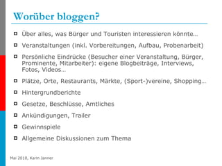 Worüber bloggen? Über alles, was Bürger und Touristen interessieren könnte… Veranstaltungen (inkl. Vorbereitungen, Aufbau, Probenarbeit) Persönliche Eindrücke (Besucher einer Veranstaltung, Bürger, Prominente, Mitarbeiter): eigene Blogbeiträge, Interviews, Fotos, Videos… Plätze, Orte, Restaurants, Märkte, (Sport-)vereine, Shopping… Hintergrundberichte  Gesetze, Beschlüsse, Amtliches Ankündigungen, Trailer Gewinnspiele Allgemeine Diskussionen zum Thema 