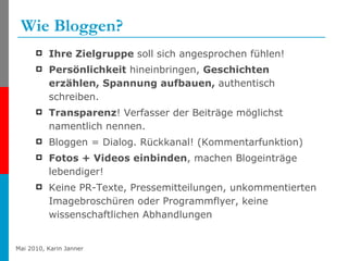Wie Bloggen? Ihre Zielgruppe  soll sich angesprochen fühlen! Persönlichkeit  hineinbringen,  Geschichten erzählen, Spannung aufbauen,  authentisch schreiben.  Transparenz ! Verfasser der Beiträge möglichst namentlich nennen.  Bloggen = Dialog. Rückkanal! (Kommentarfunktion)  Fotos + Videos einbinden , machen Blogeinträge lebendiger! Keine PR-Texte, Pressemitteilungen, unkommentierten Imagebroschüren oder Programmflyer, keine wissenschaftlichen Abhandlungen   