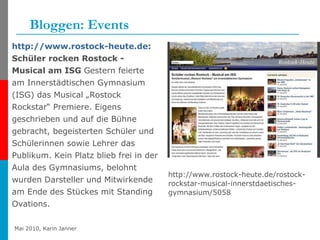 Bloggen: Events http://www.rostock-heute.de : Schüler rocken Rostock - Musical am ISG  Gestern feierte am Innerstädtischen Gymnasium (ISG) das Musical „Rostock Rockstar“ Premiere. Eigens geschrieben und auf die Bühne gebracht, begeisterten Schüler und Schülerinnen sowie Lehrer das Publikum. Kein Platz blieb frei in der Aula des Gymnasiums, belohnt wurden Darsteller und Mitwirkende am Ende des Stückes mit Standing Ovations.  http://www.rostock-heute.de/rostock-rockstar-musical-innerstdaetisches-gymnasium/5058 