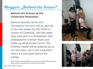 Bloggen: „Behind the Scenes“ Behind the Scenes at the Cinderella Photoshot Dancers  Quenby   Hersh  and  Christopher Harrison  will be starring in the new poster for the 2010/11 season of  Cinderella , and last week, they took part in a photoshoot with photographer Graham Wylie and make-up artist Ainslie Currie. The finished results will be popping up on our site soon, but in the meantime, here's a sneak peek behind the scenes.  http://blog.scottishballet.co.uk/archive/2010/04/01/photo-blog-week-4-behind-the-scenes-at-the.aspx 