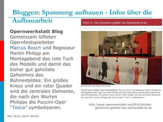 Bloggen: Spannung aufbauen - Infos über die Aufbauarbeit http://www.opernwerkstatt.net/2010/04/das-geheimnis-geluftet-das-buhnenbild-ist-da Opernwerkstatt Blog Gemeinsam lüfteten Opernfestspielleiter  Marcus Bosch  und Regisseur Martin Philipp am Montagabend das rote Tuch des Modells und damit das bisher gut gehütete Geheimnis des Bühnenbildes: Ein großes Kreuz und ein roter Quader sind die zentralen Elemente, die nach den Worten Philipps die Puccini-Oper  “Tosca”  symbolisieren.   