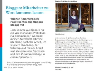 Bloggen: Mitarbeiter zu  Wort kommen lassen Wiener Kammeroper: Praktikantin aus Ungarn bloggt mit  … ich komme aus Ungarn für ein vier monatiges Praktikum zur Kammeroper, während meiner Aufenthalt schreibe ich meine Bachelor-Arbeit, ich studiere Ökonomie, der Schwerpunkt meiner Arbeit sind die einzelnen Prozessen und ihre Zusammenhänge in einem Opernhaus.  http://wienerkammeroper.blogspot.com/2010/03/evelins-praktikantinnen-blog.html 