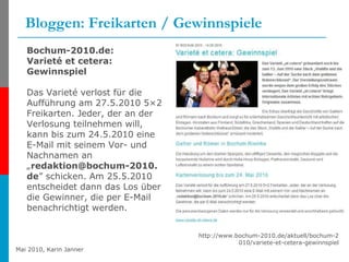 Bloggen: Freikarten / Gewinnspiele http://www.bochum-2010.de/aktuell/bochum-2010/variete-et-cetera-gewinnspiel Bochum-2010.de: Varieté et cetera: Gewinnspiel Das Varieté verlost für die Aufführung am 27.5.2010 5×2 Freikarten. Jeder, der an der Verlosung teilnehmen will, kann bis zum 24.5.2010 eine E-Mail mit seinem Vor- und Nachnamen an „ [email_address] ” schicken. Am 25.5.2010 entscheidet dann das Los über die Gewinner, die per E-Mail benachrichtigt werden.  