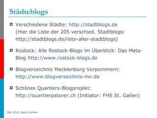 Städteblogs Verschiedene Städte:  http://stadtblogs.de   (Hier die Liste der 205 verschied. Stadtblogs: http://stadtblogs.de/liste-aller-stadtblogs) Rostock: Alle Rostock-Blogs im Überblick: Das Meta-Blog  http://www.rostock-blogs.de Blogverzeichnis Mecklenburg Vorpommern:  http://www.blogverzeichnis-mv.de Schönes Quartiers-Blogprojekt:  http://quartierpalaver.ch  (Initiator: FHS St. Gallen) 