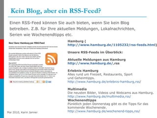 Kein Blog, aber ein RSS-Feed? Einen RSS-Feed können Sie auch bieten, wenn Sie kein Blog betreiben. Z.B. für Ihre aktuellen Meldungen, Lokalnachrichten, Serien wie Wochenendtipps etc. Hamburg ( http://www.hamburg.de/1105232/rss-feeds.html ) Unsere RSS-Feeds im Überblick: Aktuelle Meldungen aus Hamburg http:// www.hamburg.de /, rss Erlebnis Hamburg Alles rund um Freizeit, Restaurants, Sport und Geheimtipps. http:// www.hamburg.de / erlebnis-hamburg,rss / Multimedia Die neusten Bilder, Videos und Webcams aus Hamburg. http:// www.hamburg.de / multimedia,rss / Wochenendtipps Pünktlich jeden Donnerstag gibt es die Tipps für das kommende Wochenende. http:// www.hamburg.de / wochenend-tipps,rss / 